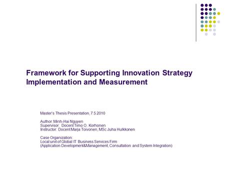 Framework for Supporting Innovation Strategy Implementation and Measurement Master’s Thesis Presentation, 7.5.2010 Author: Minh-Hai Nguyen Supervisor: