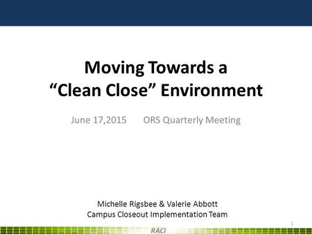 Moving Towards a “Clean Close” Environment June 17,2015 ORS Quarterly Meeting 1 RACI Michelle Rigsbee & Valerie Abbott Campus Closeout Implementation Team.