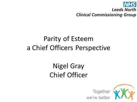 Parity of Esteem a Chief Officers Perspective Nigel Gray Chief Officer Together we’re better.