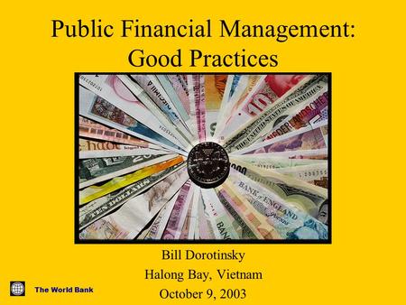 The World Bank Public Financial Management: Good Practices Bill Dorotinsky Halong Bay, Vietnam October 9, 2003.