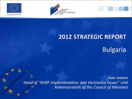 Ivan Ivanov Head of “NSRF Implementation and Horizontal Issues” Unit Administration of the Council of Ministers 2012 STRATEGIC REPORT EUROPEAN UNION Bulgaria.