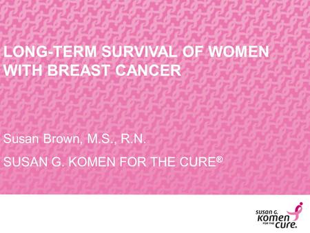 LONG-TERM SURVIVAL OF WOMEN WITH BREAST CANCER Susan Brown, M.S., R.N. SUSAN G. KOMEN FOR THE CURE ®
