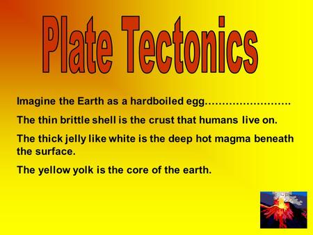 Imagine the Earth as a hardboiled egg……………………. The thin brittle shell is the crust that humans live on. The thick jelly like white is the deep hot magma.