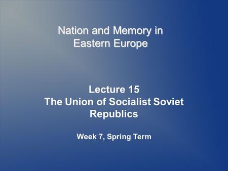Nation and Memory in Eastern Europe Lecture 15 The Union of Socialist Soviet Republics Week 7, Spring Term.
