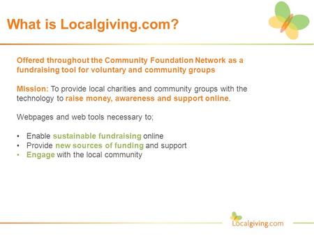 What is Localgiving.com? Offered throughout the Community Foundation Network as a fundraising tool for voluntary and community groups Mission: To provide.