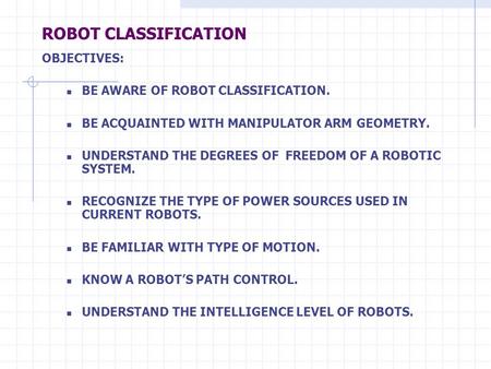ROBOT CLASSIFICATION OBJECTIVES: BE AWARE OF ROBOT CLASSIFICATION. BE ACQUAINTED WITH MANIPULATOR ARM GEOMETRY. UNDERSTAND THE DEGREES OF FREEDOM OF A.