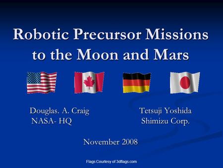 Flags Courtesy of 3dflags.com Robotic Precursor Missions to the Moon and Mars Douglas. A. Craig Tetsuji Yoshida NASA- HQ Shimizu Corp. November 2008.