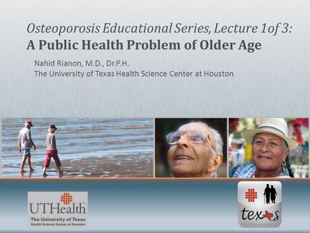 Nahid Rianon, M.D., Dr.P.H. The University of Texas Health Science Center at Houston Osteoporosis Educational Series, Lecture 1of 3: A Public Health Problem.