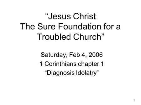 1 “Jesus Christ The Sure Foundation for a Troubled Church” Saturday, Feb 4, 2006 1 Corinthians chapter 1 “Diagnosis Idolatry”