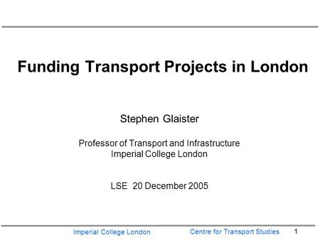 Imperial College London 1 Centre for Transport Studies Funding Transport Projects in London Stephen Glaister Professor of Transport and Infrastructure.