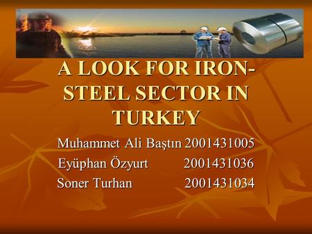 A LOOK FOR IRON- STEEL SECTOR IN TURKEY Muhammet Ali Baştın 2001431005 Eyüphan Özyurt 2001431036 Soner Turhan 2001431034.