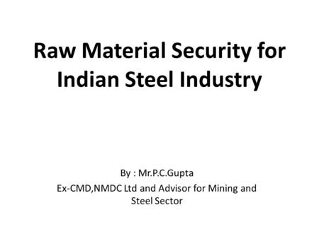Raw Material Security for Indian Steel Industry By : Mr.P.C.Gupta Ex-CMD,NMDC Ltd and Advisor for Mining and Steel Sector.