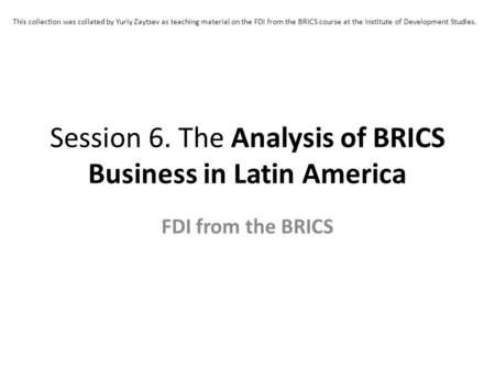 Session 6. The Analysis of BRICS Business in Latin America FDI from the BRICS This collection was collated by Yuriy Zaytsev as teaching material on the.