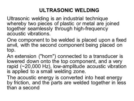 ULTRASONIC WELDING Ultrasonic welding is an industrial technique whereby two pieces of plastic or metal are joined together seamlessly through high-frequency.
