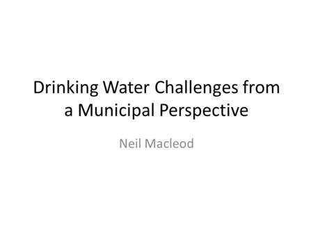 Drinking Water Challenges from a Municipal Perspective Neil Macleod.