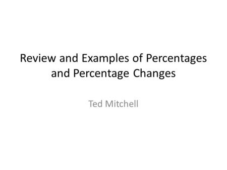 Review and Examples of Percentages and Percentage Changes Ted Mitchell.