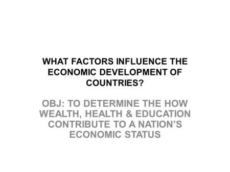 WHAT FACTORS INFLUENCE THE ECONOMIC DEVELOPMENT OF COUNTRIES? OBJ: TO DETERMINE THE HOW WEALTH, HEALTH & EDUCATION CONTRIBUTE TO A NATION’S ECONOMIC STATUS.