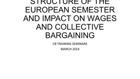 STRUCTURE OF THE EUROPEAN SEMESTER AND IMPACT ON WAGES AND COLLECTIVE BARGAINING CB TRAINING SEMINARS MARCH 2014.