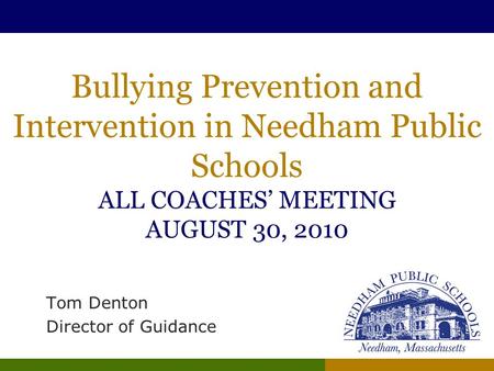 Bullying Prevention and Intervention in Needham Public Schools ALL COACHES’ MEETING AUGUST 30, 2010 Tom Denton Director of Guidance.