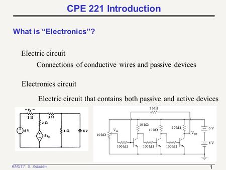 1 KMUTT: S. Srakaew CPE 221 Introduction What is “Electronics”? Electric circuit Connections of conductive wires and passive devices Electronics circuit.