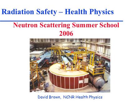 Radiation Safety – Health Physics Neutron Scattering Summer School 2006 David Brown, NCNR Health Physics.