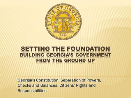 Setting the Foundation Building Georgia’s government from the ground up Georgia’s Constitution, Separation of Powers, Checks and Balances, Citizens’ Rights.