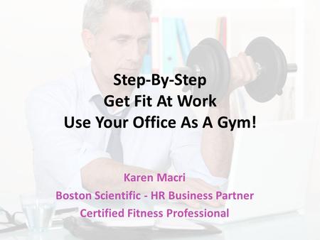 Step-By-Step Get Fit At Work Use Your Office As A Gym! Karen Macri Boston Scientific - HR Business Partner Certified Fitness Professional.