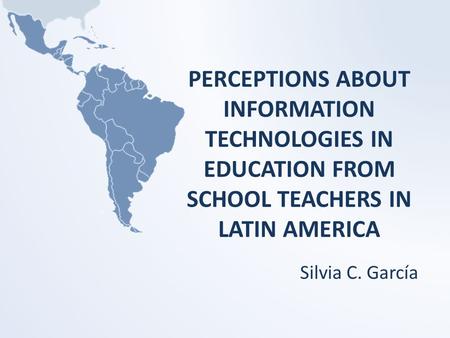 PERCEPTIONS ABOUT INFORMATION TECHNOLOGIES IN EDUCATION FROM SCHOOL TEACHERS IN LATIN AMERICA Silvia C. García.