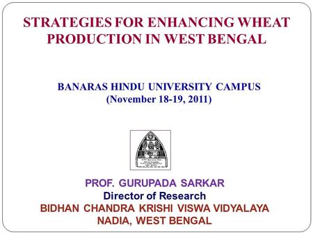 STRATEGIES FOR ENHANCING WHEAT PRODUCTION IN WEST BENGAL BANARAS HINDU UNIVERSITY CAMPUS (November 18-19, 2011) PROF. GURUPADA SARKAR Director of Research.