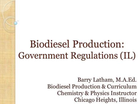 Biodiesel Production: Government Regulations (IL) Barry Latham, M.A.Ed. Biodiesel Production & Curriculum Chemistry & Physics Instructor Chicago Heights,