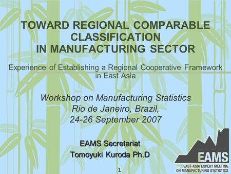 1 TOWARD REGIONAL COMPARABLE CLASSIFICATION IN MANUFACTURING SECTOR Experience of Establishing a Regional Cooperative Framework in East Asia EAMS Secretariat.
