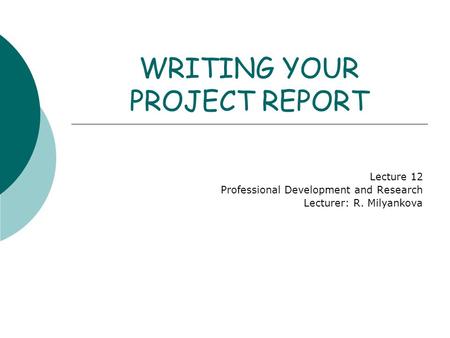 WRITING YOUR PROJECT REPORT Lecture 12 Professional Development and Research Lecturer: R. Milyankova.