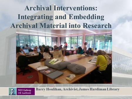 Archival Interventions: Integrating and Embedding Archival Material into Research Barry Houlihan, Archivist, James Hardiman Library.
