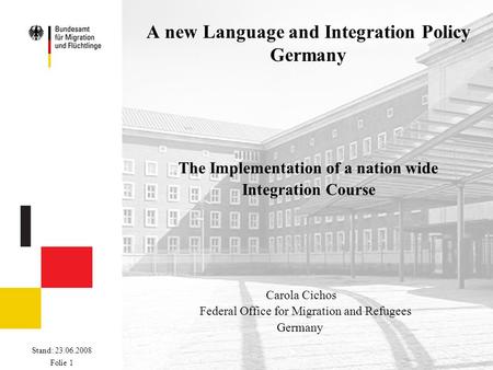 Stand: 23.06.2008 Folie 1 A new Language and Integration Policy Germany The Implementation of a nation wide Integration Course Carola Cichos Federal Office.