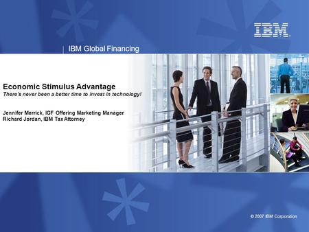 © 2007 IBM Corporation IBM Global Financing Economic Stimulus Advantage There’s never been a better time to invest in technology! Jennifer Merrick, IGF.