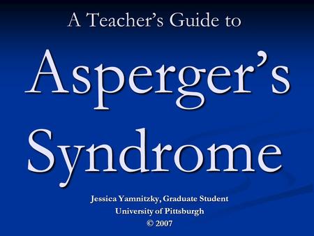 A Teacher’s Guide to Asperger’s Syndrome Jessica Yamnitzky, Graduate Student University of Pittsburgh © 2007.