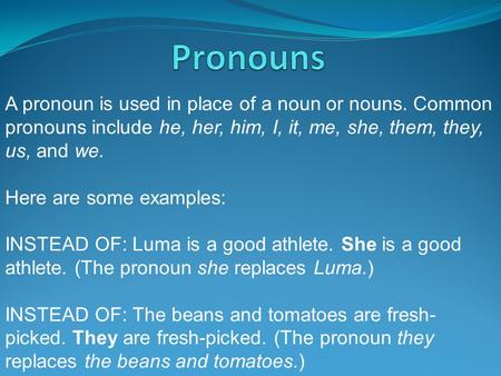 Pronouns A pronoun is used in place of a noun or nouns. Common pronouns include he, her, him, I, it, me, she, them, they, us, and we. Here are some examples: