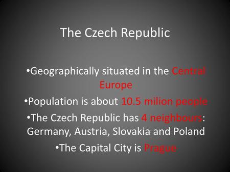 The Czech Republic Geographically situated in the Central Europe Population is about 10.5 milion people The Czech Republic has 4 neighbours: Germany, Austria,