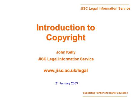 Supporting Further and Higher Education JISC Legal Information Service www.jisc.ac.uk/legal 21 January 2003 Introduction to Copyright John Kelly JISC Legal.