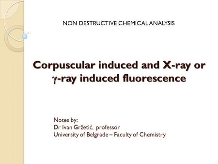 Corpuscular induced and X-ray or γ -ray induced fluorescence NON DESTRUCTIVE CHEMICAL ANALYSIS Notes by: Dr Ivan Gržetić, professor University of Belgrade.