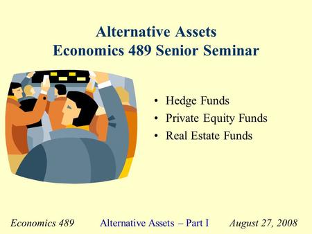 Economics 489 Alternative Assets – Part I August 27, 2008 Alternative Assets Economics 489 Senior Seminar Hedge Funds Private Equity Funds Real Estate.