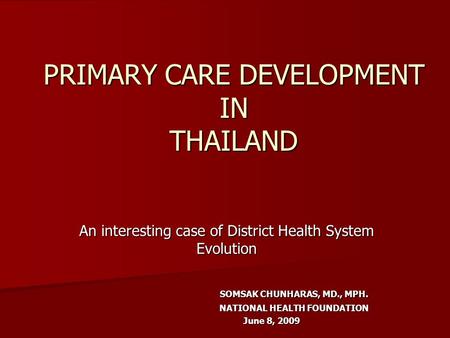 PRIMARY CARE DEVELOPMENT IN THAILAND An interesting case of District Health System Evolution SOMSAK CHUNHARAS, MD., MPH. NATIONAL HEALTH FOUNDATION June.