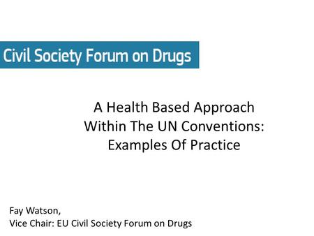 A Health Based Approach Within The UN Conventions: Examples Of Practice Fay Watson, Vice Chair: EU Civil Society Forum on Drugs.