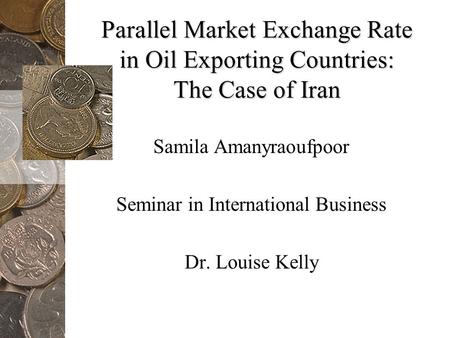 Parallel Market Exchange Rate in Oil Exporting Countries: The Case of Iran Samila Amanyraoufpoor Seminar in International Business Dr. Louise Kelly.