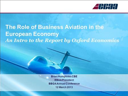 The Role of Business Aviation in the European Economy An Intro to the Report by Oxford Economics Brian Humphries CBE EBAA President BBGA Annual Conference.