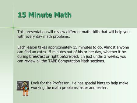 15 Minute Math This presentation will review different math skills that will help you with every day math problems. Each lesson takes approximately 15.