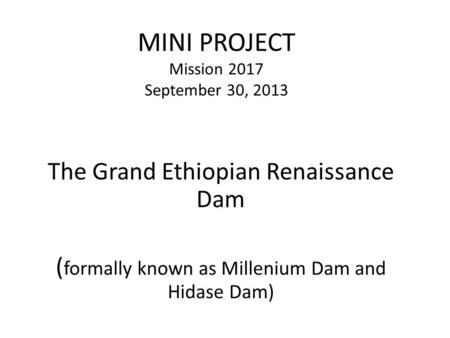 MINI PROJECT Mission 2017 September 30, 2013 The Grand Ethiopian Renaissance Dam ( formally known as Millenium Dam and Hidase Dam)
