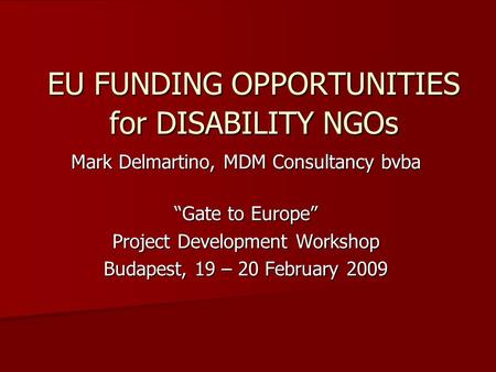 EU FUNDING OPPORTUNITIES for DISABILITY NGOs Mark Delmartino, MDM Consultancy bvba “Gate to Europe” Project Development Workshop Budapest, 19 – 20 February.