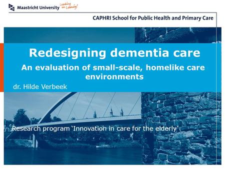 Redesigning dementia care An evaluation of small-scale, homelike care environments dr. Hilde Verbeek Research program ‘Innovation in care for the elderly’