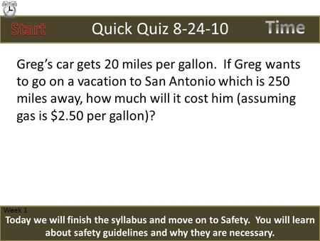 Quick Quiz 8-24-10 Greg’s car gets 20 miles per gallon. If Greg wants to go on a vacation to San Antonio which is 250 miles away, how much will it cost.